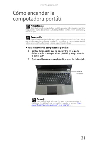 www.mx.gateway.com



Cómo encender la
computadora portátil
           Advertencia
           No trabaje con la computadora portátil apoyada sobre sus piernas. Si se
     bloquean las rejillas de ventilación, la computadora portátil puede calentarse y
     dañar su piel.


           Precaución
           Deje suficiente espacio alrededor de su computadora portátil para evitar
     que se obstruyan las rejillas de ventilación. No utilice su computadora portátil
     sobre camas, sofás, alfombras u otras superficies similares.

        Para encender la computadora portátil:
       1 Deslice la lengüeta que se encuentra en la parte
             delantera de la computadora portátil y luego levante
             el panel LCD.
       2 Presione el botón de encendido ubicado arriba del teclado.



                                                                         Botón de
                                                                         encendido




                   Consejo
                    Para obtener más información acerca de cómo cambiar la
             configuración del botón de encendido, consulte la sección “Cómo
             ajustar la configuración avanzada” en la página 64.




                                                                               21
 