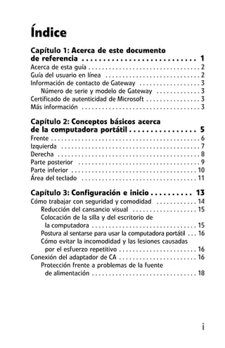Índice
Capítulo 1: Acerca de este documento
de referencia . . . . . . . . . . . . . . . . . . . . . . . . . . . 1
Acerca de esta guía . . . . . . . . . . . . . . . . . . . . . . . . . . . . . . . . . 2
Guía del usuario en línea . . . . . . . . . . . . . . . . . . . . . . . . . . . . 2
Información de contacto de Gateway . . . . . . . . . . . . . . . . . . 3
    Número de serie y modelo de Gateway . . . . . . . . . . . . . 3
Certificado de autenticidad de Microsoft . . . . . . . . . . . . . . . . 3
Más información . . . . . . . . . . . . . . . . . . . . . . . . . . . . . . . . . . . 3

Capítulo 2: Conceptos básicos acerca
de la computadora portátil . . . . . . . . . . . . . . . . 5
Frente . . . . . . . . . . . . . . . . . . . . . . . . . . . . . . . . . . . . . . . . . . . . 6
Izquierda . . . . . . . . . . . . . . . . . . . . . . . . . . . . . . . . . . . . . . . . . 7
Derecha . . . . . . . . . . . . . . . . . . . . . . . . . . . . . . . . . . . . . . . . . . 8
Parte posterior . . . . . . . . . . . . . . . . . . . . . . . . . . . . . . . . . . . . 9
Parte inferior . . . . . . . . . . . . . . . . . . . . . . . . . . . . . . . . . . . . . 10
Área del teclado . . . . . . . . . . . . . . . . . . . . . . . . . . . . . . . . . . 11

Capítulo 3: Configuración e inicio . . . . . . . . . . 13
Cómo trabajar con seguridad y comodidad . . . . . . . . . . . . 14
   Reducción del cansancio visual . . . . . . . . . . . . . . . . . . . 15
   Colocación de la silla y del escritorio de
    la computadora . . . . . . . . . . . . . . . . . . . . . . . . . . . . . . . 15
   Postura al sentarse para usar la computadora portátil . . . 16
   Cómo evitar la incomodidad y las lesiones causadas
    por el esfuerzo repetitivo . . . . . . . . . . . . . . . . . . . . . . . 16
Conexión del adaptador de CA . . . . . . . . . . . . . . . . . . . . . . . 16
   Protección frente a problemas de la fuente
    de alimentación . . . . . . . . . . . . . . . . . . . . . . . . . . . . . . . 18




                                                                                              i
 