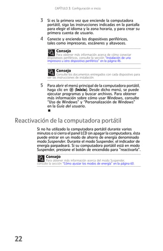 CAPÍTULO 3: Configuración e inicio


          3 Si es la primera vez que enciende la computadora
               portátil, siga las instrucciones indicadas en la pantalla
               para elegir el idioma y la zona horaria, y para crear su
               primera cuenta de usuario.
          4 Conecte y encienda los dispositivos periféricos,
               tales como impresoras, escáneres y altavoces.
                      Consejo
                      Para obtener más información acerca de cómo conectar
               dispositivos periféricos, consulte la sección “Instalación de una
               impresora u otro dispositivo periférico” en la página 46.


                      Consejo
                      Consulte los documentos entregados con cada dispositivo para
               ver las instrucciones de instalación.

          5 Para abrir el menú principal de la computadora portátil,
               haga clic en    (Inicio). Desde dicho menú, se puede
               ejecutar programas y buscar archivos. Para obtener
               más información sobre cómo usar Windows, consulte
               “Uso de Windows” y “Personalización de Windows”
               en la Guía del usuario.


Reactivación de la computadora portátil
        Si no ha utilizado la computadora portátil durante varios
        minutos o si cierra el panel LCD sin apagar la computadora, ésta
        puede entrar en un modo de ahorro de energía denominado
        modo Suspender. Durante el modo Suspender, el indicador de
        energía parpadeará. Si su computadora portátil está en modo
        Suspender, presione el botón de encendido para “reactivarla”.
              Consejo
              Para obtener más información acerca del modo Suspender,
        consulte la sección “Cómo ajustar los modos de energía” en la página 60.




22
 