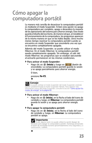 www.mx.gateway.com



Cómo apagar la
computadora portátil
     La manera más sencilla de desactivar la computadora portátil
     es mediante el modo Suspender. Si bien esta opción no apaga
     la computadora por completo, apaga o desacelera la mayoría
     de las operaciones del sistema para ahorrar energía. Este modo
     guarda el diseño del escritorio, de manera tal que, al restablecer
     el funcionamiento de la computadora, los programas aparecen
     de la misma manera en que se los había dejado. Lleva mucho
     menos tiempo reactivar la computadora portátil cuando se
     encuentra en modo Suspender que encenderla una vez que
     se encuentra completamente apagada.
     Además del modo Suspender, se puede utilizar el modo
     Hibernar. En el modo Hibernar, la computadora portátil
     queda completamente apagada. Sin embargo, al salir del
     modo Hibernar, los programas que se estaban ejecutando
     al activarlo permanecen en las mismas condiciones.
       Para activar el modo Suspender:
       • Haga clic en     (Inicio) y luego en      (botón de
          encendido). La computadora portátil guarda la sesión
          y se apaga parcialmente para ahorrar energía.
            O bien,
            presione FN+F3.

           Consejo
            Se puede cambiar el modo Suspender del modo Suspender estándar
     (opción predeterminada) al modo Suspender híbrido. Para obtener más
     información acerca del modo Suspender, consulte la sección “Cómo ajustar los
     modos de energía” en la página 60.

       Para activar el modo Hibernar:
       • Haga clic en     (Inicio), en la flecha al lado del icono de
          candado y, luego, en Hibernar. La computadora portátil
          guarda la sesión y se apaga para ahorrar energía.

       Para apagar la computadora portátil:
       • Haga clic en      (Inicio), en la flecha al lado del icono
          de candado y, luego, en Hibernar. La computadora
          portátil se apaga.
                   Importante
                   Si por alguna razón no puede utilizar la opción Apagar de
            Windows para apagar la computadora portátil, mantenga presionado
            el botón de encendido durante aproximadamente cinco segundos y, a
            continuación, suéltelo.




                                                                            23
 