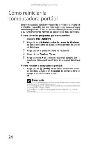 CAPÍTULO 3: Configuración e inicio



Cómo reiniciar la
computadora portátil
     Si la computadora portátil no responde al teclado, al touchpad
     o al ratón, es posible que sea necesario cerrar los programas
     que no responden. Si eso no restaura la computadora portátil
     a su funcionamiento normal, es posible que deba reiniciarla.
       Para cerrar los programas que no responden:
       1 Presione CTRL+ALT+SUPR.
       2 Haga clic en el Administrador de tareas de Windows.
           Se abrirá el cuadro de diálogo Administrador de tareas
           de Windows.
       3 Haga clic en el programa que no responde.
       4 Haga clic en Finalizar Tarea.
       5 Haga clic en la X de la esquina superior derecha del
           cuadro de diálogo Administrador de tareas de Windows.

       Para reiniciar la computadora portátil:
       • Haga clic en      (Inicio), en la flecha al lado del icono
          de candado y, luego, en Reiniciar. La computadora se
          apaga y se vuelve a encender.

                  Importante
                  Si la computadora portátil no se apaga de inmediato, siga los pasos
           descritos a continuación hasta lograrlo:
           1. Mantenga presionado el botón de encendido durante aproximadamente
           cinco segundos y luego suéltelo.
           2. Desenchufe el cable de alimentación y retire la batería por más de
           10 segundos.




24
 