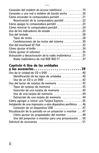 Índice

Conexión del módem de acceso telefónico . . . . . . . . . . . . . 19
Conexión a una red o módem de banda ancha . . . . . . . . . 20
Cómo encender la computadora portátil . . . . . . . . . . . . . . . 21
    Reactivación de la computadora portátil . . . . . . . . . . . . 22
Cómo apagar la computadora portátil . . . . . . . . . . . . . . . . . 23
Cómo reiniciar la computadora portátil . . . . . . . . . . . . . . . . 24
Uso de los indicadores de estado . . . . . . . . . . . . . . . . . . . . . 25
Uso del teclado . . . . . . . . . . . . . . . . . . . . . . . . . . . . . . . . . . . 28
    Tipos de teclas . . . . . . . . . . . . . . . . . . . . . . . . . . . . . . . . . 28
    Combinaciones de las teclas del sistema . . . . . . . . . . . . 30
Uso del touchpad EZ Pad . . . . . . . . . . . . . . . . . . . . . . . . . . . 32
Cómo ajustar el brillo . . . . . . . . . . . . . . . . . . . . . . . . . . . . . . 34
Cómo ajustar el volumen . . . . . . . . . . . . . . . . . . . . . . . . . . . 35
Activación y desactivación de la radio inalámbrica . . . . . . . 37
    Radio inalámbrica de red IEEE 802.11 . . . . . . . . . . . . . . 37

Capítulo 4: Uso de las unidades
y los accesorios . . . . . . . . . . . . . . . . . . . . . . . . . 39
Uso de la unidad de CD o DVD . . . . . . . . . . . . . . . . . . . . . . . 40
    Identificación de los tipos de unidades . . . . . . . . . . . . . 40
    Uso de un CD o un DVD . . . . . . . . . . . . . . . . . . . . . . . . . 42
Uso del lector de tarjetas de memoria . . . . . . . . . . . . . . . . 43
    Tipos de tarjetas de memoria . . . . . . . . . . . . . . . . . . . . 43
    Inserción de una tarjeta de memoria . . . . . . . . . . . . . . 43
    Uso de una tarjeta de memoria . . . . . . . . . . . . . . . . . . . 44
    Extracción de una tarjeta de memoria . . . . . . . . . . . . . 44
Cómo agregar o retirar una Tarjeta Express . . . . . . . . . . . . 45
Instalación de una impresora u otro dispositivo periférico . . . 46
    Conexión de un dispositivo USB . . . . . . . . . . . . . . . . . . . 47
Visualización de la pantalla en un proyector o monitor . . . 47
    Cómo ajustar las propiedades del monitor . . . . . . . . . . 48
    Uso del proyector o monitor para una presentación . . 50
Solicitud de accesorios . . . . . . . . . . . . . . . . . . . . . . . . . . . . . 51




ii
 