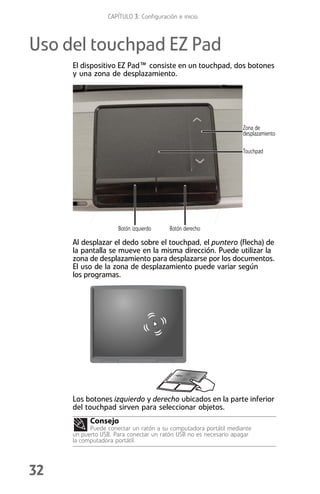 CAPÍTULO 3: Configuración e inicio



Uso del touchpad EZ Pad
     El dispositivo EZ Pad™ consiste en un touchpad, dos botones
     y una zona de desplazamiento.




                                                                  Zona de
                                                                  desplazamiento

                                                                  Touchpad




                     Botón izquierdo    Botón derecho

     Al desplazar el dedo sobre el touchpad, el puntero (flecha) de
     la pantalla se mueve en la misma dirección. Puede utilizar la
     zona de desplazamiento para desplazarse por los documentos.
     El uso de la zona de desplazamiento puede variar según
     los programas.




     Los botones izquierdo y derecho ubicados en la parte inferior
     del touchpad sirven para seleccionar objetos.
           Consejo
           Puede conectar un ratón a su computadora portátil mediante
     un puerto USB. Para conectar un ratón USB no es necesario apagar
     la computadora portátil.




32
 