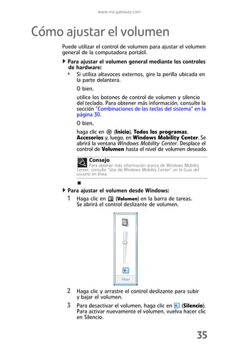 www.mx.gateway.com



Cómo ajustar el volumen
     Puede utilizar el control de volumen para ajustar el volumen
     general de la computadora portátil.
       Para ajustar el volumen general mediante los controles
       de hardware:
       • Si utiliza altavoces externos, gire la perilla ubicada en
          la parte delantera.
           O bien,
           utilice los botones de control de volumen y silencio
           del teclado. Para obtener más información, consulte la
           sección “Combinaciones de las teclas del sistema” en la
           página 30.
           O bien,
           haga clic en    (Inicio), Todos los programas,
           Accesorios y, luego, en Windows Mobility Center. Se
           abrirá la ventana Windows Mobility Center. Desplace el
           control de Volumen hasta el nivel de volumen deseado.
                 Consejo
                  Para obtener más información acerca de Windows Mobility
           Center, consulte “Uso de Windows Mobility Center” en la Guía del
           usuario en línea.


       Para ajustar el volumen desde Windows:
       1 Haga clic en (Volumen) en la barra de tareas.
          Se abrirá el control deslizante de volumen.




       2 Haga clic y arrastre el control deslizante para subir
           y bajar el volumen.
       3 Para desactivar el volumen, haga clic en    (Silencio).
           Para activar nuevamente el volumen, vuelva hacer clic
           en Silencio.


                                                                         35
 