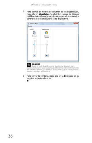 CAPÍTULO 3: Configuración e inicio


     4 Para ajustar los niveles de volumen de los dispositivos,
         haga clic en Mezclador. Se abrirá el cuadro de diálogo
         del Mezclador de volumen, donde se podrá arrastrar los
         controles deslizantes para cada dispositivo.




               Consejo
                Ajuste el control deslizante de Sonidos de Windows para
         modificar el volumen de los sonidos del sistema independientemente
         del volumen general (por ejemplo, el volumen que se utiliza para los
         sonidos de juegos y la música).

     5 Para cerrar la ventana, haga clic en la X situada en la
         esquina superior derecha.




36
 