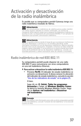 www.mx.gateway.com



Activación y desactivación
de la radio inalámbrica
        Es posible que su computadora portátil Gateway tenga una
        radio inalámbrica instalada de fábrica.
              Advertencia
               Las comunicaciones inalámbricas de radiofrecuencia pueden interferir
        con ciertos equipos utilizados en aviones comerciales. Las normas de
        navegación aérea vigentes exigen que se apaguen los dispositivos inalámbricos
        durante el vuelo. Los dispositivos de comunicación IEEE802.11 son ejemplos de
        dispositivos que proveen comunicación inalámbrica.


              Advertencia
               En aquellos entornos donde el riesgo de que se produzcan interferencias
        con otros dispositivos o servicios es o se considera perjudicial, puede
        restringirse o prohibirse el uso de dispositivos inalámbricos. Algunos ejemplos
        de estos casos son los aeropuertos, hospitales y entornos con altos niveles de
        oxígeno o gases inflamables. Si se encuentra en un entorno donde tiene dudas
        acerca de la prohibición del uso de dispositivos inalámbricos, consulte a la
        autoridad pertinente y solicite autorización antes de utilizarlo o encenderlo.



Radio inalámbrica de red IEEE 802.11
        Su computadora portátil puede disponer de una radio
        IEEE 802.11 para comunicarse con otras computadores
        en una red inalámbrica Ethernet.
           Para activar o desactivar la radio inalámbrica IEEE 802.11:
          • Presione FN+F2. El indicador de estado inalámbrico se
               activará o se desactivará. Si desea conocer la ubicación
               del indicador de estado inalámbrico, consulte la sección
               “Uso de los indicadores de estado” en la página 25.
               O bien,
               haga clic en     (Inicio), Todos los programas,
               Accesorios y, luego, en Windows Mobility Center.
               Se abrirá la ventana Windows Mobility Center. Haga
               clic en Activar red inalámbrica o Desactivar
               red inalámbrica.

              Consejo
              Para obtener más información acerca del uso de la computadora portátil
        en una red inalámbrica, consulte “Conexión de red inalámbrica” en la Guía del
        usuario en línea.




                                                                                 37
 