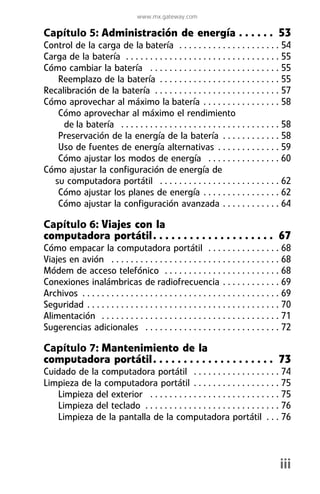 www.mx.gateway.com

Capítulo 5: Administración de energía . . . . . . 53
Control de la carga de la batería . . . . . . . . . . . . . . . . . . . . . 54
Carga de la batería . . . . . . . . . . . . . . . . . . . . . . . . . . . . . . . . 55
Cómo cambiar la batería . . . . . . . . . . . . . . . . . . . . . . . . . . . 55
    Reemplazo de la batería . . . . . . . . . . . . . . . . . . . . . . . . . 55
Recalibración de la batería . . . . . . . . . . . . . . . . . . . . . . . . . . 57
Cómo aprovechar al máximo la batería . . . . . . . . . . . . . . . . 58
    Cómo aprovechar al máximo el rendimiento
     de la batería . . . . . . . . . . . . . . . . . . . . . . . . . . . . . . . . . 58
    Preservación de la energía de la batería . . . . . . . . . . . . 58
    Uso de fuentes de energía alternativas . . . . . . . . . . . . . 59
    Cómo ajustar los modos de energía . . . . . . . . . . . . . . . 60
Cómo ajustar la configuración de energía de
   su computadora portátil . . . . . . . . . . . . . . . . . . . . . . . . . 62
    Cómo ajustar los planes de energía . . . . . . . . . . . . . . . . 62
    Cómo ajustar la configuración avanzada . . . . . . . . . . . . 64

Capítulo 6: Viajes con la
computadora portátil . . . . . . . . . . . . . . . . . . . . 67
Cómo empacar la computadora portátil . . . . . . . . . . . . . . . 68
Viajes en avión . . . . . . . . . . . . . . . . . . . . . . . . . . . . . . . . . . . 68
Módem de acceso telefónico . . . . . . . . . . . . . . . . . . . . . . . . 68
Conexiones inalámbricas de radiofrecuencia . . . . . . . . . . . . 69
Archivos . . . . . . . . . . . . . . . . . . . . . . . . . . . . . . . . . . . . . . . . . 69
Seguridad . . . . . . . . . . . . . . . . . . . . . . . . . . . . . . . . . . . . . . . . 70
Alimentación . . . . . . . . . . . . . . . . . . . . . . . . . . . . . . . . . . . . . 71
Sugerencias adicionales . . . . . . . . . . . . . . . . . . . . . . . . . . . . 72

Capítulo 7: Mantenimiento de la
computadora portátil . . . . . . . . . . . . . . . . . . . . 73
Cuidado de la computadora portátil . . . . . . . . . . . . . . . . . . 74
Limpieza de la computadora portátil . . . . . . . . . . . . . . . . . . 75
   Limpieza del exterior . . . . . . . . . . . . . . . . . . . . . . . . . . . 75
   Limpieza del teclado . . . . . . . . . . . . . . . . . . . . . . . . . . . . 76
   Limpieza de la pantalla de la computadora portátil . . . 76




                                                                                        iii
 