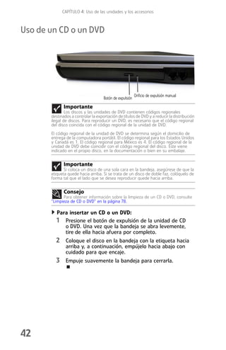 CAPÍTULO 4: Uso de las unidades y los accesorios



Uso de un CD o un DVD




                                                          Orificio de expulsión manual
                                     Botón de expulsión
              Importante
               Los discos y las unidades de DVD contienen códigos regionales
       destinados a controlar la exportación de títulos de DVD y a reducir la distribución
       ilegal de discos. Para reproducir un DVD, es necesario que el código regional
       del disco coincida con el código regional de la unidad de DVD.
       El código regional de la unidad de DVD se determina según el domicilio de
       entrega de la computadora portátil. El código regional para los Estados Unidos
       y Canadá es 1. El código regional para México es 4. El código regional de la
       unidad de DVD debe coincidir con el código regional del disco. Éste viene
       indicado en el propio disco, en la documentación o bien en su embalaje.


              Importante
              Si coloca un disco de una sola cara en la bandeja, asegúrese de que la
       etiqueta quede hacia arriba. Si se trata de un disco de doble faz, colóquelo de
       forma tal que el lado que se desea reproducir quede hacia arriba.


              Consejo
             Para obtener información sobre la limpieza de un CD o DVD, consulte
       “Limpieza de CD o DVD” en la página 78.

         Para insertar un CD o un DVD:
         1 Presione el botón de expulsión de la unidad de CD
            o DVD. Una vez que la bandeja se abra levemente,
            tire de ella hacia afuera por completo.
         2 Coloque el disco en la bandeja con la etiqueta hacia
               arriba y, a continuación, empújelo hacia abajo con
               cuidado para que encaje.
         3 Empuje suavemente la bandeja para cerrarla.




42
 