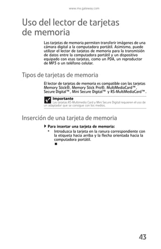 www.mx.gateway.com



Uso del lector de tarjetas
de memoria
        Las tarjetas de memoria permiten transferir imágenes de una
        cámara digital a la computadora portátil. Asimismo, puede
        utilizar el lector de tarjetas de memoria para la transmisión
        de datos entre la computadora portátil y un dispositivo
        equipado con esas tarjetas, como un PDA, un reproductor
        de MP3 o un teléfono celular.


Tipos de tarjetas de memoria
        El lector de tarjetas de memoria es compatible con las tarjetas
        Memory Stick®, Memory Stick Pro®, MultiMediaCard™,
        Secure Digital™, Mini Secure Digital™ y RS-MultiMediaCard™.
              Importante
              Las tarjetas RS-Multimedia Card y Mini Secure Digital requieren el uso de
        un adaptador que se consigue con los medios.



Inserción de una tarjeta de memoria
           Para insertar una tarjeta de memoria:
          • Introduzca la tarjeta en la ranura correspondiente con
               la etiqueta hacia arriba y la flecha orientada hacia la
               computadora portátil.




                                                                                 43
 
