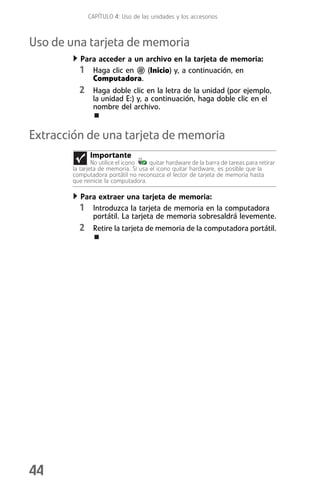 CAPÍTULO 4: Uso de las unidades y los accesorios



Uso de una tarjeta de memoria
           Para acceder a un archivo en la tarjeta de memoria:
          1 Haga clic en      (Inicio) y, a continuación, en
              Computadora.
          2 Haga doble clic en la letra de la unidad (por ejemplo,
                la unidad E:) y, a continuación, haga doble clic en el
                nombre del archivo.


Extracción de una tarjeta de memoria
              Importante
                No utilice el icono   quitar hardware de la barra de tareas para retirar
        la tarjeta de memoria. Si usa el icono quitar hardware, es posible que la
        computadora portátil no reconozca el lector de tarjeta de memoria hasta
        que reinicie la computadora.

          Para extraer una tarjeta de memoria:
          1 Introduzca la tarjeta de memoria en la computadora
             portátil. La tarjeta de memoria sobresaldrá levemente.
          2 Retire la tarjeta de memoria de la computadora portátil.




44
 