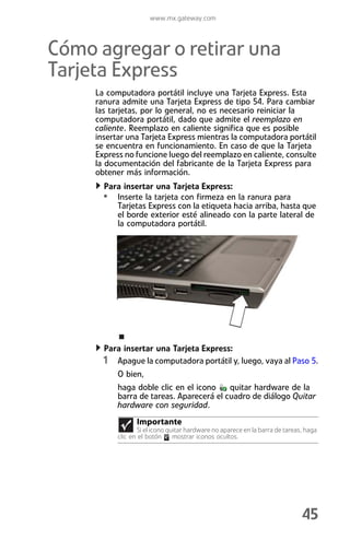 www.mx.gateway.com



Cómo agregar o retirar una
Tarjeta Express
     La computadora portátil incluye una Tarjeta Express. Esta
     ranura admite una Tarjeta Express de tipo 54. Para cambiar
     las tarjetas, por lo general, no es necesario reiniciar la
     computadora portátil, dado que admite el reemplazo en
     caliente. Reemplazo en caliente significa que es posible
     insertar una Tarjeta Express mientras la computadora portátil
     se encuentra en funcionamiento. En caso de que la Tarjeta
     Express no funcione luego del reemplazo en caliente, consulte
     la documentación del fabricante de la Tarjeta Express para
     obtener más información.
       Para insertar una Tarjeta Express:
       • Inserte la tarjeta con firmeza en la ranura para
           Tarjetas Express con la etiqueta hacia arriba, hasta que
           el borde exterior esté alineado con la parte lateral de
           la computadora portátil.




       Para insertar una Tarjeta Express:
       1 Apague la computadora portátil y, luego, vaya al Paso 5.
           O bien,
           haga doble clic en el icono    quitar hardware de la
           barra de tareas. Aparecerá el cuadro de diálogo Quitar
           hardware con seguridad.
                 Importante
                  Si el icono quitar hardware no aparece en la barra de tareas, haga
           clic en el botón mostrar iconos ocultos.




                                                                              45
 