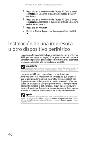 CAPÍTULO 4: Uso de las unidades y los accesorios


       2 Haga clic en el nombre de la Tarjeta PC Card y luego
             en Detener. Se abrirá el cuadro de diálogo Detener
             hardware.
       3 Haga clic en el nombre de la Tarjeta PC Card y luego
             en Aceptar. Aparecerá el cuadro de diálogo Es seguro
             retirar el hardware.
       4 Haga clic en Aceptar.
       5 Retire la Tarjeta Express de la computadora portátil.



Instalación de una impresora
u otro dispositivo periférico
     La computadora portátil incluye puertos de bus serie universal
     (USB, por sus siglas en inglés) Estos puertos se utilizan para
     conectar dispositivos periféricos como impresoras, escáneres
     y cámaras digitales a la computadora portátil.
           Importante
           Antes de instalar una impresora, un escáner u otro dispositivo periférico,
     consulte la documentación y las instrucciones de instalación del dispositivo.

     Los puertos USB son compatibles con las funciones
     plug-and-play y el reemplazo en caliente, lo que significa
     que la computadora portátil normalmente reconocerá ese
     dispositivo cuando lo conecte al puerto adecuado. Cuando
     utilice un dispositivo USB por primera vez, la computadora
     portátil le indicará si debe instalar algún tipo de software
     para el dispositivo. Después de hacer esto, puede desconectar
     y volver a conectar el dispositivo en cualquier momento.
           Ayuda
            Para obtener más información acerca de la instalación de dispositivos
     periféricos, haga clic en Inicio y luego en Ayuda y soporte técnico. Escriba
     la frase instalación de dispositivos en el cuadro Buscar ayuda y luego
     presione INTRO.




46
 