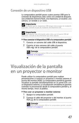 www.mx.gateway.com



Conexión de un dispositivo USB
        La computadora portátil posee cuatro puertos USB para la
        conexión de dispositivos tales como una unidad de disquete,
        una unidad de memoria flash, una impresora, un escáner, una
        cámara, un teclado o un ratón.
              Importante
              Es posible que los dispositivos USB tengan instrucciones de instalación
        especiales. Consulte la guía de instalación del dispositivo USB.


              Importante
               Para obtener más información sobre cómo usar el puerto USB del
        dispositivo, consulte la documentación que viene adjunta.

          Para conectar el dispositivo USB a la computadora portátil:
          1 Conecte un extremo del cable USB al dispositivo.
          2 Conecte el otro extremo del cable al puerto
               USB           de la computadora portátil.
                      Consejo
                      Para ubicar los puertos USB en la computadora portátil, consulte
               “Izquierda” en la página 7.




Visualización de la pantalla
en un proyector o monitor
        Puede utilizar la computadora portátil para realizar
        presentaciones si conecta un proyector o monitor externo al
        puerto del monitor (VGA). La computadora portátil le permite
        visualizar la pantalla simultáneamente en un panel LCD y en
        un dispositivo externo. La visualización simultánea le permite
        controlar la presentación desde la computadora portátil y, al
        mismo tiempo, mirar al público.
          Para usar un proyector o monitor externo:
          1 Apague la computadora portátil.
          2 Conecte el cable del proyector o del monitor al puerto
               VGA        de la computadora portátil.
                      Consejo
                     Para ubicar el puerto VGA en la computadora portátil, consulte
               “Derecha” en la página 8.




                                                                                47
 