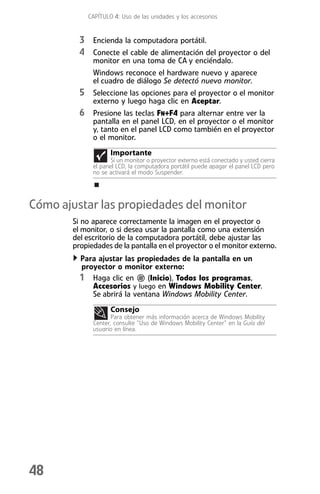 CAPÍTULO 4: Uso de las unidades y los accesorios


          3 Encienda la computadora portátil.
          4 Conecte el cable de alimentación del proyector o del
              monitor en una toma de CA y enciéndalo.
              Windows reconoce el hardware nuevo y aparece
              el cuadro de diálogo Se detectó nuevo monitor.
          5 Seleccione las opciones para el proyector o el monitor
              externo y luego haga clic en Aceptar.
          6 Presione las teclas FN+F4 para alternar entre ver la
              pantalla en el panel LCD, en el proyector o el monitor
              y, tanto en el panel LCD como también en el proyector
              o el monitor.
                    Importante
                     Si un monitor o proyector externo está conectado y usted cierra
              el panel LCD, la computadora portátil puede apagar el panel LCD pero
              no se activará el modo Suspender.




Cómo ajustar las propiedades del monitor
        Si no aparece correctamente la imagen en el proyector o
        el monitor, o si desea usar la pantalla como una extensión
        del escritorio de la computadora portátil, debe ajustar las
        propiedades de la pantalla en el proyector o el monitor externo.
          Para ajustar las propiedades de la pantalla en un
          proyector o monitor externo:
          1 Haga clic en (Inicio), Todos los programas,
             Accesorios y luego en Windows Mobility Center.
             Se abrirá la ventana Windows Mobility Center.
                    Consejo
                     Para obtener más información acerca de Windows Mobility
              Center, consulte “Uso de Windows Mobility Center” en la Guía del
              usuario en línea.




48
 