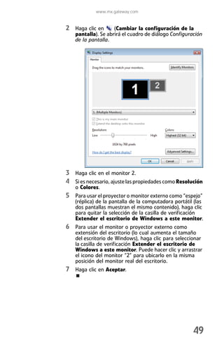 www.mx.gateway.com


2 Haga clic en      (Cambiar la configuración de la
   pantalla). Se abrirá el cuadro de diálogo Configuración
   de la pantalla.




3 Haga clic en el monitor 2.
4 Si es necesario, ajuste las propiedades como Resolución
   o Colores.
5 Para usar el proyector o monitor externo como “espejo”
   (réplica) de la pantalla de la computadora portátil (las
   dos pantallas muestran el mismo contenido), haga clic
   para quitar la selección de la casilla de verificación
   Extender el escritorio de Windows a este monitor.
6 Para usar el monitor o proyector externo como
   extensión del escritorio (lo cual aumenta el tamaño
   del escritorio de Windows), haga clic para seleccionar
   la casilla de verificación Extender el escritorio de
   Windows a este monitor. Puede hacer clic y arrastrar
   el icono del monitor “2” para ubicarlo en la misma
   posición del monitor real del escritorio.
7 Haga clic en Aceptar.




                                                      49
 