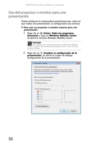 CAPÍTULO 4: Uso de las unidades y los accesorios



Uso del proyector o monitor para una
presentación
        Puede configurar la computadora portátil para que, cada vez
        que realice una presentación, la configuración sea correcta.
          Para usar un proyector o monitor externo para una
          presentación:
          1 Haga clic en (Inicio), Todos los programas,
             Accesorios y luego en Windows Mobility Center.
             Se abrirá la ventana Windows Mobility Center.
                    Consejo
                     Para obtener más información acerca de Windows Mobility
              Center, consulte “Uso de Windows Mobility Center” en la Guía del
              usuario en línea.

          2 Haga clic en      (Cambiar la configuración de la
              presentación). Se abrirá el cuadro de diálogo
              Configuración de la presentación.




50
 