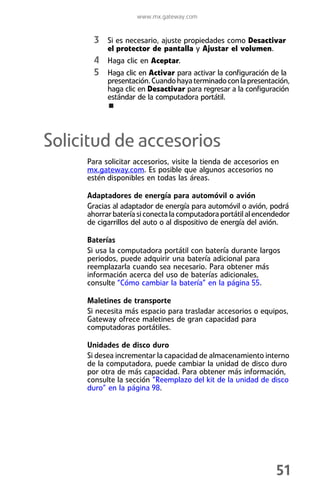 www.mx.gateway.com


       3 Si es necesario, ajuste propiedades como Desactivar
           el protector de pantalla y Ajustar el volumen.
       4 Haga clic en Aceptar.
       5 Haga clic en Activar para activar la configuración de la
           presentación. Cuando haya terminado con la presentación,
           haga clic en Desactivar para regresar a la configuración
           estándar de la computadora portátil.




Solicitud de accesorios
     Para solicitar accesorios, visite la tienda de accesorios en
     mx.gateway.com. Es posible que algunos accesorios no
     estén disponibles en todas las áreas.

     Adaptadores de energía para automóvil o avión
     Gracias al adaptador de energía para automóvil o avión, podrá
     ahorrar batería si conecta la computadora portátil al encendedor
     de cigarrillos del auto o al dispositivo de energía del avión.

     Baterías
     Si usa la computadora portátil con batería durante largos
     periodos, puede adquirir una batería adicional para
     reemplazarla cuando sea necesario. Para obtener más
     información acerca del uso de baterías adicionales,
     consulte “Cómo cambiar la batería” en la página 55.

     Maletines de transporte
     Si necesita más espacio para trasladar accesorios o equipos,
     Gateway ofrece maletines de gran capacidad para
     computadoras portátiles.

     Unidades de disco duro
     Si desea incrementar la capacidad de almacenamiento interno
     de la computadora, puede cambiar la unidad de disco duro
     por otra de más capacidad. Para obtener más información,
     consulte la sección “Reemplazo del kit de la unidad de disco
     duro” en la página 98.




                                                                51
 