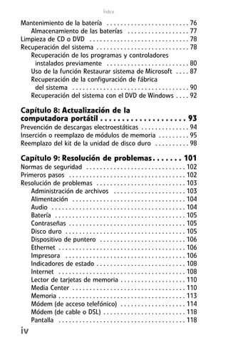 Índice

Mantenimiento de la batería . . . . . . . . . . . . . . . . . . . . . . . . 76
   Almacenamiento de las baterías . . . . . . . . . . . . . . . . . . 77
Limpieza de CD o DVD . . . . . . . . . . . . . . . . . . . . . . . . . . . . . 78
Recuperación del sistema . . . . . . . . . . . . . . . . . . . . . . . . . . . 78
   Recuperación de los programas y controladores
    instalados previamente . . . . . . . . . . . . . . . . . . . . . . . . 80
   Uso de la función Restaurar sistema de Microsoft . . . . 87
   Recuperación de la configuración de fábrica
    del sistema . . . . . . . . . . . . . . . . . . . . . . . . . . . . . . . . . . 90
   Recuperación del sistema con el DVD de Windows . . . . 92

Capítulo 8: Actualización de la
computadora portátil . . . . . . . . . . . . . . . . . . . . 93
Prevención de descargas electroestáticas . . . . . . . . . . . . . . 94
Inserción o reemplazo de módulos de memoria . . . . . . . . . 95
Reemplazo del kit de la unidad de disco duro . . . . . . . . . . 98

Capítulo 9: Resolución de problemas . . . . . . . 101
Normas de seguridad . . . . . . . . . . . . . . . . . . . . . . . . . . . . . 102
Primeros pasos . . . . . . . . . . . . . . . . . . . . . . . . . . . . . . . . . . 102
Resolución de problemas . . . . . . . . . . . . . . . . . . . . . . . . . . 103
    Administración de archivos . . . . . . . . . . . . . . . . . . . . . 103
    Alimentación . . . . . . . . . . . . . . . . . . . . . . . . . . . . . . . . . 104
    Audio . . . . . . . . . . . . . . . . . . . . . . . . . . . . . . . . . . . . . . . 104
    Batería . . . . . . . . . . . . . . . . . . . . . . . . . . . . . . . . . . . . . . 105
    Contraseñas . . . . . . . . . . . . . . . . . . . . . . . . . . . . . . . . . . 105
    Disco duro . . . . . . . . . . . . . . . . . . . . . . . . . . . . . . . . . . . 105
    Dispositivo de puntero . . . . . . . . . . . . . . . . . . . . . . . . . 106
    Ethernet . . . . . . . . . . . . . . . . . . . . . . . . . . . . . . . . . . . . . 106
    Impresora . . . . . . . . . . . . . . . . . . . . . . . . . . . . . . . . . . . 106
    Indicadores de estado . . . . . . . . . . . . . . . . . . . . . . . . . . 108
    Internet . . . . . . . . . . . . . . . . . . . . . . . . . . . . . . . . . . . . . 108
    Lector de tarjetas de memoria . . . . . . . . . . . . . . . . . . . 110
    Media Center . . . . . . . . . . . . . . . . . . . . . . . . . . . . . . . . . 110
    Memoria . . . . . . . . . . . . . . . . . . . . . . . . . . . . . . . . . . . . . 113
    Módem (de acceso telefónico) . . . . . . . . . . . . . . . . . . . 114
    Módem (de cable o DSL) . . . . . . . . . . . . . . . . . . . . . . . . 118
    Pantalla . . . . . . . . . . . . . . . . . . . . . . . . . . . . . . . . . . . . . 118
iv
 