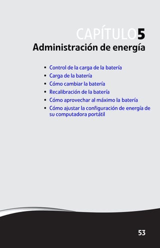 CAPÍTULO5
Administración de energía
  •   Control de la carga de la batería
  •   Carga de la batería
  •   Cómo cambiar la batería
  •   Recalibración de la batería
  •   Cómo aprovechar al máximo la batería
  •   Cómo ajustar la configuración de energía de
      su computadora portátil




                                           53
 