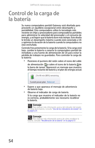 CAPÍTULO 5: Administración de energía



Control de la carga de
la batería
     Su nueva computadora portátil Gateway está diseñada para
     proveerle un equilibrio excepcional entre desempeño y
     portabilidad. Esta computadora utiliza la tecnología más
     reciente en chips y procesadores para computadoras portátiles
     para administrar la velocidad del procesador y el consumo de
     energía, y así lograr que la batería dure más tiempo. Este diseño
     le brinda un desempeño máximo cuando está conectada a CA
     y optimiza la duración de la batería cuando la computadora no
     está enchufada.
     Controle frecuentemente la carga de la batería. Si la carga está
     baja, cambie la batería o conecte la computadora portátil de
     inmediato a una fuente de alimentación de CA para evitar la
     pérdida de trabajos no guardados. Para controlar la carga de
     la batería:
        • Posicione el puntero del ratón sobre el icono del cable
            de alimentación       o sobre el icono de la batería de
            la barra de tareas. Aparecerá un mensaje que muestra
            el tiempo restante de batería y el plan de energía actual.




       • Espere a que aparezca el mensaje de advertencia
           de batería baja.
       •   Observe el indicador de carga de batería.
           Si la carga que muestra el indicador de la batería no
           es correcta, probablemente sea necesario recalibrar
           la batería.
                 Consejo
                  Para obtener más información acerca del indicador del estado
           de carga de la batería, consulte “Uso de los indicadores de estado” en
           la página 25.


                 Consejo
                  Para obtener más información acerca de cómo recalibrar la
           batería, consulte “Recalibración de la batería” en la página 57.




54
 