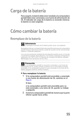 www.mx.gateway.com



Carga de la batería
        Para cargarla, la batería debe estar instalada y la computadora
        portátil debe estar conectada a una fuente de alimentación de
        CA. El indicador de carga de la batería se enciende mientras
        la batería se está cargando.




Cómo cambiar la batería
Reemplazo de la batería
               Advertencia
               El reemplazo incorrecto de la batería puede causar una explosión.
        Reemplácela sólo por una batería fabricada específicamente para la computadora
        portátil Gateway. Deseche las baterías usadas de acuerdo con las normas locales
        relativas a materiales peligrosos.
        Si se usa incorrectamente, la batería de este dispositivo podría causar un incendio
        o quemaduras químicas. No la desarme, ni la incinere o exponga a temperaturas
        superiores a los 100° C (212º F). Deseche de inmediato las baterías utilizadas.
        Manténgalas fuera del alcance de los niños.


               Precaución
              Si la computadora portátil se encuentra conectada a una fuente de
        alimentación de CA, puede cambiar la batería con la computadora portátil
        encendida. Si la computadora portátil no está conectada a una toma de CA,
        deberá apagarla mientras cambia la batería.

           Para reemplazar la batería:
          1 Si la computadora portátil está encendida y conectada
                a una fuente de alimentación de CA, continúe en el
                Paso 2.
                O bien,
                si la computadora portátil está encendida pero no
                está conectada a una toma de CA, guarde su trabajo
                y apáguela.
          2 Invierta la computadora portátil de manera que la parte
                inferior quede hacia arriba.




                                                                                     55
 