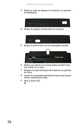 CAPÍTULO 5: Administración de energía


     3 Deslice la traba de bloqueo de la batería a la posición
         de desbloqueo.




     4 Deslice la lengüeta de liberación de la batería.




     5 Deslice la batería fuera de la computadora portátil.




     6 Deslice una batería en la computadora portátil hasta
         que encaje en su lugar.
     7 Desplace la traba de bloqueo de la batería a la posición
         de cierre.
     8 Invierta la computadora portátil de manera que la parte
         inferior quede hacia arriba.
     9 Abra el panel LCD.




56
 