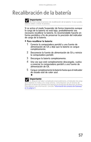 www.mx.gateway.com



Recalibración de la batería
           Importante
           No interrumpa el proceso de recalibración de la batería. Si eso sucede,
     deberá volver a iniciar el proceso.

     Si se activa el modo Suspender de forma imprevista aunque
     la carga de la batería no esté baja, probablemente sea
     necesario recalibrar la batería. Es recomendable hacerlo en
     forma periódica a fin de preservar la precisión del indicador
     de carga de la batería.
        Para recalibrar la batería:
       1 Conecte la computadora portátil a una fuente de
             alimentación de CA y deje que la batería se cargue
             completamente.
       2 Desconecte la fuente de alimentación de CA y reinicie
             la computadora portátil.
       3 Descargue la batería completamente.
       4 Una vez que esté completamente descargada, vuelva
             a conectar la computadora portátil a una fuente de
             alimentación de CA.
       5 Cargue completamente la batería hasta que el indicador
             de estado esté de color azul.

           Importante
            Si, después de haber completado el procedimiento, el indicador de carga
     de la batería no indica una carga precisa, comuníquese con el servicio de
     Atención al cliente de Gateway que aparece en la etiqueta de Atención al cliente.
     Para obtener más información, consulte “Información de contacto de Gateway”
     en la página 3.




                                                                                57
 
