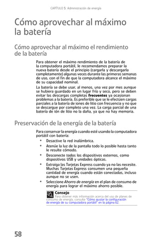 CAPÍTULO 5: Administración de energía



Cómo aprovechar al máximo
la batería
Cómo aprovechar al máximo el rendimiento
de la batería
        Para obtener el máximo rendimiento de la batería de
        la computadora portátil, le recomendamos preparar la
        nueva batería desde el principio (cargarla y descargarla
        completamente) algunas veces durante las primeras semanas
        de uso, con el fin de que la computadora alcance el máximo
        de su capacidad nominal.
        La batería se debe usar, al menos, una vez por mes aunque
        se hubiera guardado en un lugar frío y seco, pero se deben
        evitar las descargas completas frecuentes ya ocasionan
        problemas a la batería. Es preferible que se le efectúen cargas
        parciales a la batería de iones de litio con frecuencia y no que
        se descargue por completo una vez. La carga parcial de una
        batería de ión de litio no la daña, ya que no hay memoria.


Preservación de la energía de la batería
        Para conservar la energía cuando esté usando la computadora
        portátil con batería:
          • Desactive la red inalámbrica.
          • Atenúe la luz de la pantalla todo lo posible hasta tanto
              le resulte cómodo.
          • Desconecte todos los dispositivos externos, como
              dispositivos USB y unidades ópticas.
          • Extraiga las Tarjetas Express cuando ya no las necesite.
              Muchas Tarjetas Express consumen una pequeña
              cantidad de energía cuando están conectadas, incluso
              aunque no se usen.
          • Seleccione Ahorro de energía en el plan de consumo de
              energía para lograr el máximo ahorro posible.
                    Consejo
                    Para obtener más información acerca del uso de planes de
              consumo de energía, consulte “Cómo ajustar la configuración
              de energía de su computadora portátil” en la página 62.




58
 