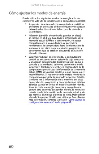 CAPÍTULO 5: Administración de energía



Cómo ajustar los modos de energía
       Puede utilizar los siguientes modos de energía a fin de
       extender la vida útil de la batería de la computadora portátil:
         • Suspender: en este modo, la computadora portátil se
            encuentra en un estado de bajo consumo y se apagan
            determinados dispositivos, tales como la pantalla y
            las unidades.
         • Hibernar: (también denominado guardar en disco)
             se escribe en el disco duro toda la información de la
             memoria actual (RAM) y, a continuación, se apaga
             completamente la computadora. Al encenderla
             nuevamente, la computadora leerá la información de
             la memoria del disco duro y abrirá los programas y
             documentos que se estaban ejecutando al activarse
             el modo Hibernar.
         • Suspender híbrido: en este modo, la computadora
             portátil se encuentra en un estado de bajo consumo
             y se apagan determinados dispositivos tales como la
             pantalla y las unidades, tal como ocurre en el modo
             Suspender. También se escribe en el disco duro de la
             computadora portátil toda la información de la memoria
             actual (RAM), de manera similar a lo que ocurre en el
             modo Hibernar. Si hay un corte de energía mientras su
             computadora portátil está en modo Suspender híbrido,
             la misma lee la información de la memoria del disco
             duro y abre los programas y documentos que estaban
             abiertos cuando se activó el modo Suspender híbrido.
             Si no se corta la energía mientras la computadora
             portátil está en modo Suspender híbrido, la misma se
             reinicia con la información en la memoria actual y, de
             esa manera, disminuye el tiempo de inicio. Debe activar
             el modo Suspender híbrido para utilizarlo. Para obtener
             más información, consulte la sección “Cómo ajustar la
             configuración avanzada” en la página 64.




60
 