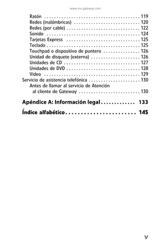 www.mx.gateway.com

   Ratón . . . . . . . . . . . . . . . . . . . . . . . . . . . . . . . . . . . . . . . 119
   Redes (inalámbricas) . . . . . . . . . . . . . . . . . . . . . . . . . . . 120
   Redes (por cable) . . . . . . . . . . . . . . . . . . . . . . . . . . . . . . 122
   Sonido . . . . . . . . . . . . . . . . . . . . . . . . . . . . . . . . . . . . . . 124
   Tarjetas Express . . . . . . . . . . . . . . . . . . . . . . . . . . . . . . 125
   Teclado . . . . . . . . . . . . . . . . . . . . . . . . . . . . . . . . . . . . . . 125
   Touchpad o dispositivo de puntero . . . . . . . . . . . . . . . 126
   Unidad de disquete (externa) . . . . . . . . . . . . . . . . . . . . 126
   Unidades de CD . . . . . . . . . . . . . . . . . . . . . . . . . . . . . . . 127
   Unidades de DVD . . . . . . . . . . . . . . . . . . . . . . . . . . . . . . 128
   Video . . . . . . . . . . . . . . . . . . . . . . . . . . . . . . . . . . . . . . . 129
Servicio de asistencia telefónica . . . . . . . . . . . . . . . . . . . . . 130
   Antes de llamar al servicio de Atención
     al cliente de Gateway . . . . . . . . . . . . . . . . . . . . . . . . . 130

Apéndice A: Información legal . . . . . . . . . . . . . 133
Índice alfabético . . . . . . . . . . . . . . . . . . . . . . . 145




                                                                                       v
 