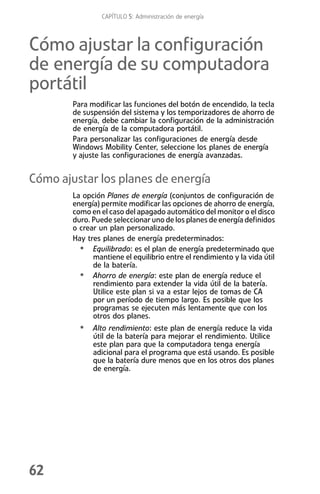 CAPÍTULO 5: Administración de energía



Cómo ajustar la configuración
de energía de su computadora
portátil
        Para modificar las funciones del botón de encendido, la tecla
        de suspensión del sistema y los temporizadores de ahorro de
        energía, debe cambiar la configuración de la administración
        de energía de la computadora portátil.
        Para personalizar las configuraciones de energía desde
        Windows Mobility Center, seleccione los planes de energía
        y ajuste las configuraciones de energía avanzadas.


Cómo ajustar los planes de energía
        La opción Planes de energía (conjuntos de configuración de
        energía) permite modificar las opciones de ahorro de energía,
        como en el caso del apagado automático del monitor o el disco
        duro. Puede seleccionar uno de los planes de energía definidos
        o crear un plan personalizado.
        Hay tres planes de energía predeterminados:
          • Equilibrado: es el plan de energía predeterminado que
              mantiene el equilibrio entre el rendimiento y la vida útil
              de la batería.
          • Ahorro de energía: este plan de energía reduce el
              rendimiento para extender la vida útil de la batería.
              Utilice este plan si va a estar lejos de tomas de CA
              por un período de tiempo largo. Es posible que los
              programas se ejecuten más lentamente que con los
              otros dos planes.
          • Alto rendimiento: este plan de energía reduce la vida
              útil de la batería para mejorar el rendimiento. Utilice
              este plan para que la computadora tenga energía
              adicional para el programa que está usando. Es posible
              que la batería dure menos que en los otros dos planes
              de energía.




62
 