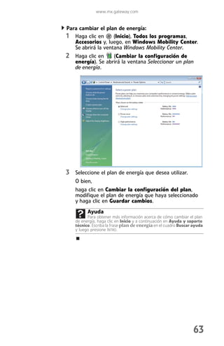 www.mx.gateway.com


Para cambiar el plan de energía:
1 Haga clic en      (Inicio), Todos los programas,
   Accesorios y, luego, en Windows Mobility Center.
   Se abrirá la ventana Windows Mobility Center.
2 Haga clic en     (Cambiar la configuración de
   energía). Se abrirá la ventana Seleccionar un plan
   de energía.




3 Seleccione el plan de energía que desea utilizar.
   O bien,
   haga clic en Cambiar la configuración del plan,
   modifique el plan de energía que haya seleccionado
   y haga clic en Guardar cambios.
         Ayuda
         Para obtener más información acerca de cómo cambiar el plan
   de energía, haga clic en Inicio y a continuación en Ayuda y soporte
   técnico. Escriba la frase plan de energía en el cuadro Buscar ayuda
   y luego presione INTRO.




                                                                 63
 