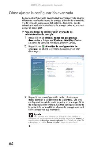 CAPÍTULO 5: Administración de energía



Cómo ajustar la configuración avanzada
       La opción Configuración avanzada de energía permite asignar
       diferentes modos de ahorro de energía al botón de encendido
       y a la tecla de suspensión del sistema. Asimismo, puede
       seleccionar qué modo de ahorro de energía debe activarse al
       cerrar el panel LCD.
         Para modificar la configuración avanzada de
         administración de energía:
         1 Haga clic en (Inicio), Todos los programas,
            Accesorios y, luego, en Windows Mobility Center.
            Se abrirá la ventana Windows Mobility Center.
         2 Haga clic en     (Cambiar la configuración de
            energía). Se abrirá la ventana Seleccionar un plan
            de energía.




         3 Haga clic en la configuración de la columna que
            desea cambiar a la izquierda de la pantalla. Las tres
            configuraciones de la parte superior no son específicas
            de ningún plan de energía. Las tres configuraciones de
            la parte inferior modifican el plan de energía que está
            seleccionado en ese momento.
                  Ayuda
                  Para obtener más información acerca de cómo cambiar la
            configuración de la administración de energía, haga clic en Inicio y, a
            continuación, en Ayuda y soporte técnico. Escriba la frase plan de
            energía en el cuadro Buscar ayuda y luego presione INTRO.




64
 