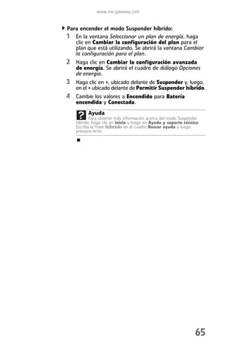 www.mx.gateway.com


Para encender el modo Suspender híbrido:
1 En la ventana Seleccionar un plan de energía, haga
   clic en Cambiar la configuración del plan para el
   plan que está utilizando. Se abrirá la ventana Cambiar
   la configuración para el plan.
2 Haga clic en Cambiar la configuración avanzada
   de energía. Se abrirá el cuadro de diálogo Opciones
   de energía.
3 Haga clic en +, ubicado delante de Suspender y, luego,
   en el + ubicado delante de Permitir Suspender híbrido.
4 Cambie los valores a Encendido para Batería
   encendida y Conectada.
         Ayuda
          Para obtener más información acerca del modo Suspender
   híbrido, haga clic en Inicio y luego en Ayuda y soporte técnico.
   Escriba la frase híbrido en el cuadro Buscar ayuda y luego
   presione INTRO.




                                                                65
 