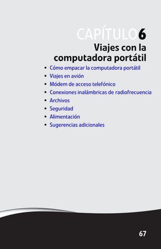 CAPÍTULO6
            Viajes con la
     computadora portátil
•   Cómo empacar la computadora portátil
•   Viajes en avión
•   Módem de acceso telefónico
•   Conexiones inalámbricas de radiofrecuencia
•   Archivos
•   Seguridad
•   Alimentación
•   Sugerencias adicionales




                                        67
 