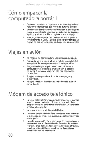 CAPÍTULO 6: Viajes con la computadora portátil



Cómo empacar la
computadora portátil
      • Desconecte todos los dispositivos periféricos y cables.
          Recuerde empacar los que necesite durante el viaje.
      • Empaque su computadora en un maletín o equipaje de
          mano y manténgala separada de artículos de tocador,
          líquidos y alimentos. No la registre como equipaje.
      •   Mantenga la computadora portátil en una superficie
          firme durante el viaje. Sujétela bien para evitar que se
          mueva en los portaequipajes o baúles de automóviles.



Viajes en avión
      • No registre su computadora portátil como equipaje.
      • Cargue la batería por si el personal de seguridad del
          aeropuerto le pide que encienda la computadora.
      • Asegúrese de que inspeccionen manualmente la
          computadora o de que la analicen con el escáner
          de rayos X, pero no pase con ella por el detector
          de metales.
      •   Apague la computadora durante el despegue y
          el aterrizaje.
      •   Apague todos los dispositivos inalámbricos cuando
          esté a bordo.



Módem de acceso telefónico
      • Lleve un cable telefónico para poder conectar el módem
          a un conector telefónico. Si viaja a otro país, lleve
          adaptadores para conectores telefónicos o un acoplador
          acústico de auricular.
      •   Lleve un protector de línea telefónica.
      • Lleve un controlador de línea telefónica para detectar
          la existencia de líneas inseguras, especialmente si viaja
          a otro país.
      •   Lleve la información de acceso remoto necesaria para
          conectarse con su Proveedor de Servicios de Internet
          fuera del área de llamadas habitual. Si viaja a otro país,
          puede resultar útil llevar una lista de los códigos
          internacionales de marcación.

68
 