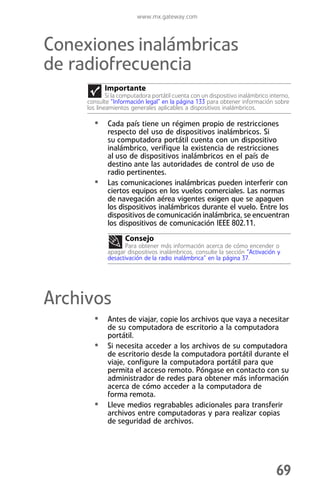 www.mx.gateway.com



Conexiones inalámbricas
de radiofrecuencia
           Importante
             Si la computadora portátil cuenta con un dispositivo inalámbrico interno,
     consulte “Información legal” en la página 133 para obtener información sobre
     los lineamientos generales aplicables a dispositivos inalámbricos.

       • Cada país tiene un régimen propio de restricciones
             respecto del uso de dispositivos inalámbricos. Si
             su computadora portátil cuenta con un dispositivo
             inalámbrico, verifique la existencia de restricciones
             al uso de dispositivos inalámbricos en el país de
             destino ante las autoridades de control de uso de
             radio pertinentes.
       •     Las comunicaciones inalámbricas pueden interferir con
             ciertos equipos en los vuelos comerciales. Las normas
             de navegación aérea vigentes exigen que se apaguen
             los dispositivos inalámbricos durante el vuelo. Entre los
             dispositivos de comunicación inalámbrica, se encuentran
             los dispositivos de comunicación IEEE 802.11.
                    Consejo
                    Para obtener más información acerca de cómo encender o
             apagar dispositivos inalámbricos, consulte la sección “Activación y
             desactivación de la radio inalámbrica” en la página 37.




Archivos
       • Antes de viajar, copie los archivos que vaya a necesitar
             de su computadora de escritorio a la computadora
             portátil.
       •     Si necesita acceder a los archivos de su computadora
             de escritorio desde la computadora portátil durante el
             viaje, configure la computadora portátil para que
             permita el acceso remoto. Póngase en contacto con su
             administrador de redes para obtener más información
             acerca de cómo acceder a la computadora de
             forma remota.
       •     Lleve medios regrabables adicionales para transferir
             archivos entre computadoras y para realizar copias
             de seguridad de archivos.




                                                                                69
 