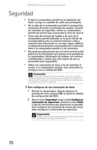 CAPÍTULO 6: Viajes con la computadora portátil



Seguridad
     • Si deja la computadora portátil en la habitación del
         hotel, consiga un candado de cable para protegerla.
     • No se aleje de la computadora portátil en aeropuertos,
         estaciones de trenes o terminales de autobús. Durante
         los controles de seguridad, solicite su computadora
         portátil tan pronto haya atravesado la cinta de rayos X.
     •   Tome nota del número de modelo y de serie de la
         computadora portátil (ubicados en la parte inferior de
         la computadora) ante un eventual extravío o robo y
         conserve esta información en un lugar seguro. Adhiera
         su tarjeta de presentación o una etiqueta con su dirección
         tanto a la computadora portátil y a los accesorios.
     •   Recuerde que toda persona que se siente cerca de usted
         podrá leer la información que aparece en la pantalla de
         la computadora. Absténgase de trabajar con archivos
         confidenciales a menos que esté seguro de que su
         privacidad está resguardada.
     • Utilice una contraseña de inicio a fin de restringir el
         acceso a su computadora portátil. Esta contraseña se
         configura con la utilidad del BIOS.
                Precaución
                Utilice una contraseña fácil de recordar pero que no pueda
         adivinarse fácilmente. La contraseña es muy segura; si la olvida, no
         resultará fácil recuperarla. Si no recuerda la contraseña, deberá enviar
         la computadora portátil a Gateway.

         Para configurar de una contraseña de inicio:
         1 Reinicie la computadora. Apenas aparezca la
              pantalla de inicio, presione F2. Se abrirá la utilidad
              de configuración del BIOS.
         2 Abra el menú Seguridad, luego resalte Configurar
              contraseña de supervisor, presione la tecla INTRO
              y siga las instrucciones que aparecerán en pantalla.
              Para configurar la contraseña de usuario (de inicio),
              debe configurar la contraseña de supervisor.
                    Importante
                      Deberá ingresar la Contraseña de supervisor cada vez que
              utilice la utilidad de configuración del BIOS.




70
 