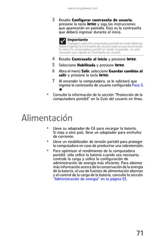 www.mx.gateway.com


         3 Resalte Configurar contraseña de usuario,
            presione la tecla INTRO y siga las instrucciones
            que aparecerán en pantalla. Ésta es la contraseña
            que deberá ingresar durante el inicio.
                  Importante
                   Si apagó o colocó la computadora portátil en modo Hibernar,
            deberá ingresar la Contraseña de usuario cada vez que la encienda.
            Si colocó la computadora portátil en modo Suspender, no será
            necesario que ingrese la Contraseña de usuario.

         4 Resalte Contraseña al inicio y presione INTRO.
         5 Seleccione Habilitada y presione INTRO.
         6 Abra el menú Salir, seleccione Guardar cambios al
            salir y presione la tecla INTRO.
         7 Al encender la computadora, se le solicitará que
            ingrese la contraseña de usuario configurada Paso 3.

     • Consulte la información de la sección “Protección de la
         computadora portátil” en la Guía del usuario en línea.




Alimentación
     • Lleve su adaptador de CA para recargar la batería.
         Si viaja a otro país, lleve un adaptador para enchufes
         de corriente.
     •   Lleve un estabilizador de tensión portátil para proteger
         la computadora en caso de producirse una sobretensión.
     •   Para optimizar el rendimiento de la computadora
         portátil, sólo utilice la batería cuando sea necesario,
         controle la carga y utilice la configuración de
         administración de energía más eficiente. Para obtener
         más información acerca de la conservación de la energía
         de la batería, el uso de fuentes de alimentación alternas
         y el control de la carga de la batería, consulte la sección
         “Administración de energía” en la página 53.




                                                                        71
 