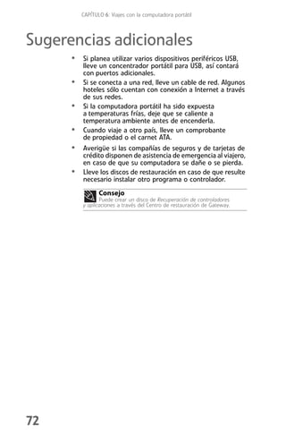CAPÍTULO 6: Viajes con la computadora portátil



Sugerencias adicionales
      • Si planea utilizar varios dispositivos periféricos USB,
          lleve un concentrador portátil para USB, así contará
          con puertos adicionales.
      •   Si se conecta a una red, lleve un cable de red. Algunos
          hoteles sólo cuentan con conexión a Internet a través
          de sus redes.
      •   Si la computadora portátil ha sido expuesta
          a temperaturas frías, deje que se caliente a
          temperatura ambiente antes de encenderla.
      •   Cuando viaje a otro país, lleve un comprobante
          de propiedad o el carnet ATA.
      • Averigüe si las compañías de seguros y de tarjetas de
          crédito disponen de asistencia de emergencia al viajero,
          en caso de que su computadora se dañe o se pierda.
      •   Lleve los discos de restauración en caso de que resulte
          necesario instalar otro programa o controlador.
                 Consejo
                 Puede crear un disco de Recuperación de controladores
          y aplicaciones a través del Centro de restauración de Gateway.




72
 
