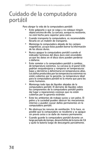 CAPÍTULO 7: Mantenimiento de la computadora portátil



Cuidado de la computadora
portátil
     Para alargar la vida de la computadora portátil:
       • Evite golpearla o que se caiga y no coloque ningún
           objeto encima de ella. La carcasa, aunque es resistente,
           no está hecha para soportar peso extra.
       • Cuando transporte la computadora, es recomendable
           llevarla en un maletín de transporte.
       • Mantenga la computadora alejada de los campos
           magnéticos. ya que éstos pueden borrar la información
           de los discos duros.
       • Nunca apague la computadora portátil cuando el
           indicador luminoso del disco duro esté encendido;
           ya que los datos en el disco duro pueden perderse
           o dañarse.
       • Evite someter a la computadora portátil a cambios
           de temperatura extremos. La carcasa (y el panel LCD)
           podrían resquebrajarse y romperse en temperaturas
           bajas y derretirse o deformarse en temperaturas altas.
           Los daños producidos por las temperaturas extremas no
           están cubiertos por la garantía. La temperatura ideal
           para la computadora portátil es la misma que para los
           seres humanos.
       • Mantenga todo tipo de líquidos alejados de la
           computadora portátil. El derrame de líquidos sobre
           los componentes de la computadora portátil podría
           dar lugar a reparaciones costosas que no están
           cubiertas por la garantía estándar.
       • Evite los ambientes de trabajo sucios y con polvo. El
           polvo y la suciedad pueden obstruir los mecanismos
           internos y pueden causar daños permanentes en la
           computadora portátil.
       • No obstruya las ranuras de ventilación. Si lo hace, es
           posible que la computadora se recaliente y se apague
           sin previo aviso o se dañe de manera permanente.
       •   Cuando guarde la computadora portátil durante un
           largo periodo de tiempo, desenchúfela de la toma de CA
           y quite la batería luego de descargarla parcialmente.




74
 
