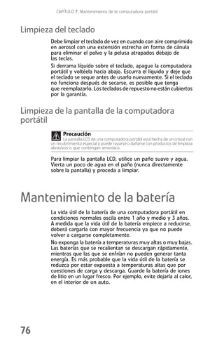 CAPÍTULO 7: Mantenimiento de la computadora portátil



Limpieza del teclado
        Debe limpiar el teclado de vez en cuando con aire comprimido
        en aerosol con una extensión estrecha en forma de cánula
        para eliminar el polvo y la pelusa atrapados debajo de
        las teclas.
        Si derrama líquido sobre el teclado, apague la computadora
        portátil y voltéela hacia abajo. Escurra el líquido y deje que
        el teclado se seque antes de usarlo nuevamente. Si el teclado
        no funciona después de secarse, es posible que tenga
        que reemplazarlo. Los teclados de repuesto no están cubiertos
        por la garantía.


Limpieza de la pantalla de la computadora
portátil
              Precaución
               La pantalla LCD de una computadora portátil está hecha de un cristal con
        un recubrimiento especial y puede rayarse o dañarse con productos de limpieza
        abrasivos o que contengan amoníaco.

        Para limpiar la pantalla LCD, utilice un paño suave y agua.
        Vierta un poco de agua en el paño (nunca directamente
        sobre la pantalla) y proceda a limpiar.




Mantenimiento de la batería
        La vida útil de la batería de una computadora portátil en
        condiciones normales oscila entre 1 año y medio y 3 años.
        A medida que la vida útil de la batería empiece a reducirse,
        deberá cargarla con mayor frecuencia ya que no puede
        volver a cargarse completamente.
        No exponga la batería a temperaturas muy altas o muy bajas.
        Las baterías que se recalientan se descargan rápidamente,
        mientras que las que se enfrían no pueden generar tanta
        energía. Es más probable que la vida útil de la batería se
        reduzca por estar expuesta a temperaturas altas que por
        cuestiones de carga y descarga. Guarde la batería de iones
        de litio en un lugar fresco. Por ejemplo, evite dejarla al calor,
        en el interior de un auto.




76
 