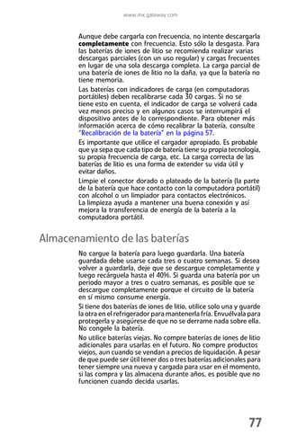 www.mx.gateway.com


       Aunque debe cargarla con frecuencia, no intente descargarla
       completamente con frecuencia. Esto sólo la desgasta. Para
       las baterías de iones de litio se recomienda realizar varias
       descargas parciales (con un uso regular) y cargas frecuentes
       en lugar de una sola descarga completa. La carga parcial de
       una batería de iones de litio no la daña, ya que la batería no
       tiene memoria.
       Las baterías con indicadores de carga (en computadoras
       portátiles) deben recalibrarse cada 30 cargas. Si no se
       tiene esto en cuenta, el indicador de carga se volverá cada
       vez menos preciso y en algunos casos se interrumpirá el
       dispositivo antes de lo correspondiente. Para obtener más
       información acerca de cómo recalibrar la batería, consulte
       “Recalibración de la batería” en la página 57.
       Es importante que utilice el cargador apropiado. Es probable
       que ya sepa que cada tipo de batería tiene su propia tecnología,
       su propia frecuencia de carga, etc. La carga correcta de las
       baterías de litio es una forma de extender su vida útil y
       evitar daños.
       Limpie el conector dorado o plateado de la batería (la parte
       de la batería que hace contacto con la computadora portátil)
       con alcohol o un limpiador para contactos electrónicos.
       La limpieza ayuda a mantener una buena conexión y así
       mejora la transferencia de energía de la batería a la
       computadora portátil.


Almacenamiento de las baterías
       No cargue la batería para luego guardarla. Una batería
       guardada debe usarse cada tres o cuatro semanas. Si desea
       volver a guardarla, deje que se descargue completamente y
       luego recárguela hasta el 40%. Si guarda una batería por un
       periodo mayor a tres o cuatro semanas, es posible que se
       descargue completamente porque el circuito de la batería
       en sí mismo consume energía.
       Si tiene dos baterías de iones de litio, utilice solo una y guarde
       la otra en el refrigerador para mantenerla fría. Envuélvala para
       protegerla y asegúrese de que no se derrame nada sobre ella.
       No congele la batería.
       No utilice baterías viejas. No compre baterías de iones de litio
       adicionales para usarlas en el futuro. No compre productos
       viejos, aun cuando se vendan a precios de liquidación. A pesar
       de que puede ser útil tener dos o tres baterías adicionales para
       tener siempre una nueva y cargada para usar en el momento,
       si las compra y las almacena durante años, es posible que no
       funcionen cuando decida usarlas.




                                                                    77
 