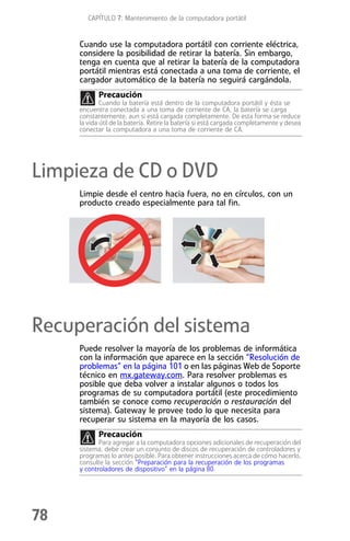CAPÍTULO 7: Mantenimiento de la computadora portátil


     Cuando use la computadora portátil con corriente eléctrica,
     considere la posibilidad de retirar la batería. Sin embargo,
     tenga en cuenta que al retirar la batería de la computadora
     portátil mientras está conectada a una toma de corriente, el
     cargador automático de la batería no seguirá cargándola.
            Precaución
             Cuando la batería está dentro de la computadora portátil y ésta se
     encuentra conectada a una toma de corriente de CA, la batería se carga
     constantemente, aun si está cargada completamente. De esta forma se reduce
     la vida útil de la batería. Retire la batería si está cargada completamente y desea
     conectar la computadora a una toma de corriente de CA.




Limpieza de CD o DVD
     Limpie desde el centro hacia fuera, no en círculos, con un
     producto creado especialmente para tal fin.




Recuperación del sistema
     Puede resolver la mayoría de los problemas de informática
     con la información que aparece en la sección “Resolución de
     problemas” en la página 101 o en las páginas Web de Soporte
     técnico en mx.gateway.com. Para resolver problemas es
     posible que deba volver a instalar algunos o todos los
     programas de su computadora portátil (este procedimiento
     también se conoce como recuperación o restauración del
     sistema). Gateway le provee todo lo que necesita para
     recuperar su sistema en la mayoría de los casos.
            Precaución
            Para agregar a la computadora opciones adicionales de recuperación del
     sistema, debe crear un conjunto de discos de recuperación de controladores y
     programas lo antes posible. Para obtener instrucciones acerca de cómo hacerlo,
     consulte la sección “Preparación para la recuperación de los programas
     y controladores de dispositivo” en la página 80.




78
 