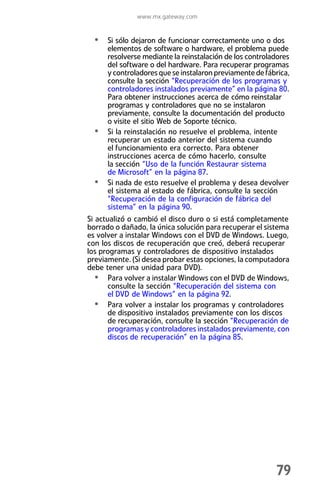 www.mx.gateway.com


  • Si sólo dejaron de funcionar correctamente uno o dos
      elementos de software o hardware, el problema puede
      resolverse mediante la reinstalación de los controladores
      del software o del hardware. Para recuperar programas
      y controladores que se instalaron previamente de fábrica,
      consulte la sección “Recuperación de los programas y
      controladores instalados previamente” en la página 80.
      Para obtener instrucciones acerca de cómo reinstalar
      programas y controladores que no se instalaron
      previamente, consulte la documentación del producto
      o visite el sitio Web de Soporte técnico.
  •   Si la reinstalación no resuelve el problema, intente
      recuperar un estado anterior del sistema cuando
      el funcionamiento era correcto. Para obtener
      instrucciones acerca de cómo hacerlo, consulte
      la sección “Uso de la función Restaurar sistema
      de Microsoft” en la página 87.
  •   Si nada de esto resuelve el problema y desea devolver
      el sistema al estado de fábrica, consulte la sección
      “Recuperación de la configuración de fábrica del
      sistema” en la página 90.
Si actualizó o cambió el disco duro o si está completamente
borrado o dañado, la única solución para recuperar el sistema
es volver a instalar Windows con el DVD de Windows. Luego,
con los discos de recuperación que creó, deberá recuperar
los programas y controladores de dispositivo instalados
previamente. (Si desea probar estas opciones, la computadora
debe tener una unidad para DVD).
   • Para volver a instalar Windows con el DVD de Windows,
       consulte la sección “Recuperación del sistema con
       el DVD de Windows” en la página 92.
   • Para volver a instalar los programas y controladores
       de dispositivo instalados previamente con los discos
       de recuperación, consulte la sección “Recuperación de
       programas y controladores instalados previamente, con
       discos de recuperación” en la página 85.




                                                          79
 