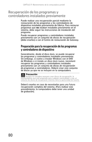 CAPÍTULO 7: Mantenimiento de la computadora portátil



Recuperación de los programas y
controladores instalados previamente
       Puede realizar una recuperación parcial mediante la
       restauración de los programas y los controladores de
       dispositivo instalados previamente de fábrica. Para restaurar
       programas que no estaban instalados previamente en el
       sistema, debe seguir las instrucciones de instalación del
       programa.
       Puede recuperar programas y controladores instalados
       previamente con un conjunto de discos de recuperación
       (debe crearlos) o con el Centro de restauración de Gateway.

       Preparación para la recuperación de los programas
       y controladores de dispositivo
       Generalmente, desde el disco duro, se puede recuperar
       los programas y controladores instalados previamente.
       Sin embargo, si vuelve a instalar Windows con el DVD
       de Windows o si instala un disco duro nuevo, necesitará
       recuperar los programas y controladores instalados
       previamente con un conjunto de discos de recuperación
       de programas y controladores. Deberá crear este conjunto
       de discos ya que no se incluyen en la computadora.
             Precaución
             Aunque no considere necesario crear discos de recuperación, le
       recomendamos que esté preparado para cualquier eventualidad y cree un
       conjunto de discos de recuperación mientras tiene la oportunidad de hacerlo.

       Deberá crearlos en caso de necesitarlos para una futura
       recuperación completa del sistema. (Para realizar este
       procedimiento, la computadora debe tener una unidad
       de grabación).




80
 