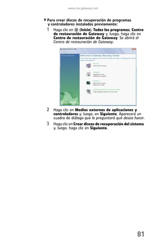 www.mx.gateway.com


Para crear discos de recuperación de programas
y controladores instalados previamente:
1 Haga clic en (Inicio), Todos los programas, Centro
   de restauración de Gateway y, luego, haga clic en
   Centro de restauración de Gateway. Se abrirá el
   Centro de restauración de Gateway.




2 Haga clic en Medios externos de aplicaciones y
   controladores y, luego, en Siguiente. Aparecerá un
   cuadro de diálogo que le preguntará qué desea hacer.
3 Haga clic en Crear discos de recuperación del sistema
   y, luego, haga clic en Siguiente.




                                                   81
 