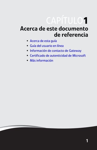 CAPÍTULO1
Acerca de este documento
             de referencia
  •   Acerca de esta guía
  •   Guía del usuario en línea
  •   Información de contacto de Gateway
  •   Certificado de autenticidad de Microsoft
  •   Más información




                                                 1
 