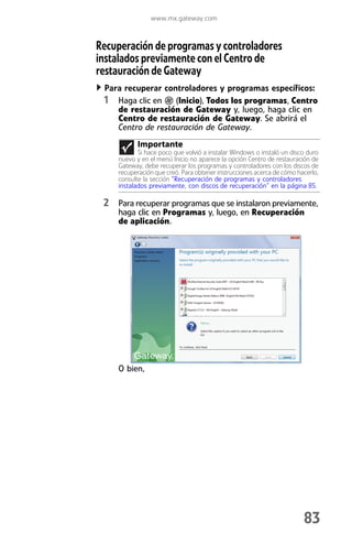 www.mx.gateway.com



Recuperación de programas y controladores
instalados previamente con el Centro de
restauración de Gateway
 Para recuperar controladores y programas específicos:
 1 Haga clic en (Inicio), Todos los programas, Centro
    de restauración de Gateway y, luego, haga clic en
    Centro de restauración de Gateway. Se abrirá el
    Centro de restauración de Gateway.
          Importante
           Si hace poco que volvió a instalar Windows o instaló un disco duro
    nuevo y en el menú Inicio no aparece la opción Centro de restauración de
    Gateway, debe recuperar los programas y controladores con los discos de
    recuperación que creó. Para obtener instrucciones acerca de cómo hacerlo,
    consulte la sección “Recuperación de programas y controladores
    instalados previamente, con discos de recuperación” en la página 85.

 2 Para recuperar programas que se instalaron previamente,
    haga clic en Programas y, luego, en Recuperación
    de aplicación.




    O bien,




                                                                       83
 