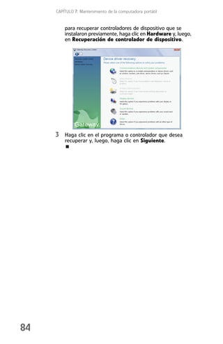 CAPÍTULO 7: Mantenimiento de la computadora portátil


         para recuperar controladores de dispositivo que se
         instalaron previamente, haga clic en Hardware y, luego,
         en Recuperación de controlador de dispositivo.




     3 Haga clic en el programa o controlador que desea
         recuperar y, luego, haga clic en Siguiente.




84
 